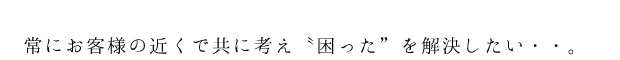 お客様の近くで共に考え〝困った”を解決する。